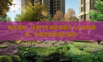 郴州湘南汽车城范围新房 郴州湘南汽车城范围新房